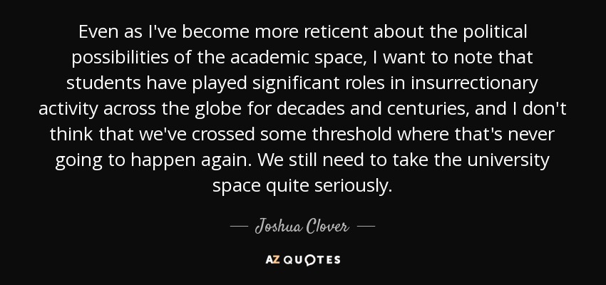 Even as I've become more reticent about the political possibilities of the academic space, I want to note that students have played significant roles in insurrectionary activity across the globe for decades and centuries, and I don't think that we've crossed some threshold where that's never going to happen again. We still need to take the university space quite seriously. - Joshua Clover