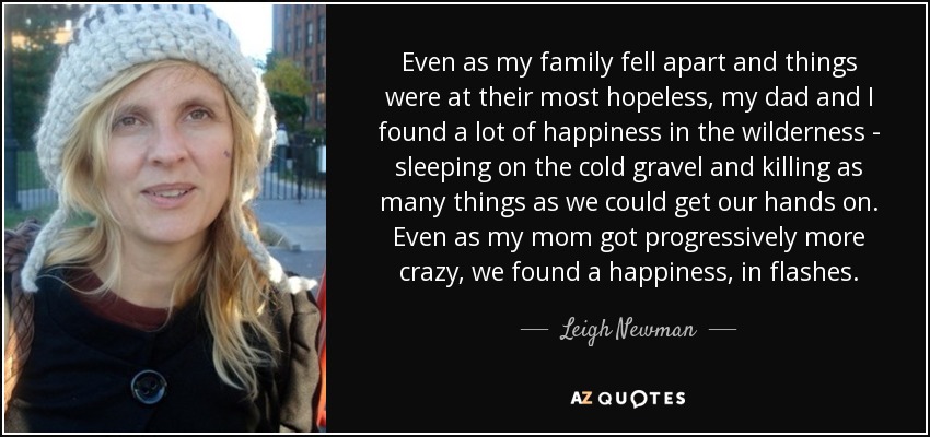 Even as my family fell apart and things were at their most hopeless, my dad and I found a lot of happiness in the wilderness - sleeping on the cold gravel and killing as many things as we could get our hands on. Even as my mom got progressively more crazy, we found a happiness, in flashes. - Leigh Newman