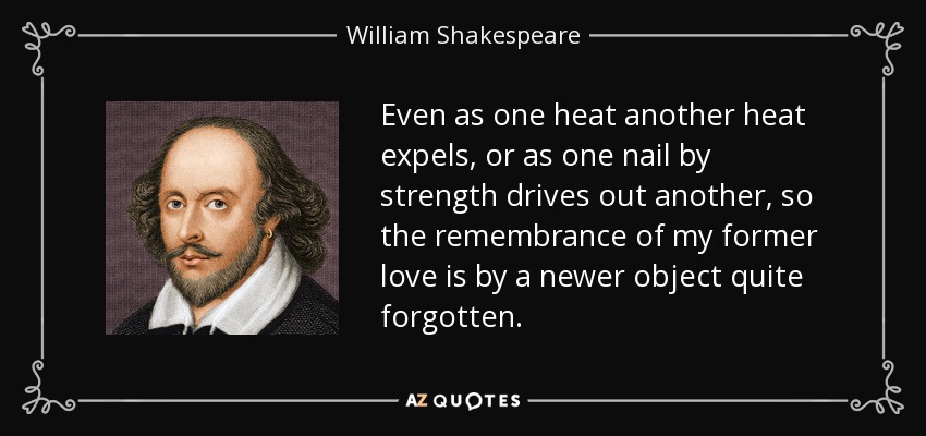 Even as one heat another heat expels, or as one nail by strength drives out another, so the remembrance of my former love is by a newer object quite forgotten. - William Shakespeare