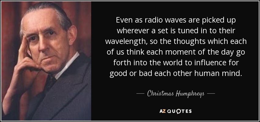 Even as radio waves are picked up wherever a set is tuned in to their wavelength, so the thoughts which each of us think each moment of the day go forth into the world to influence for good or bad each other human mind. - Christmas Humphreys