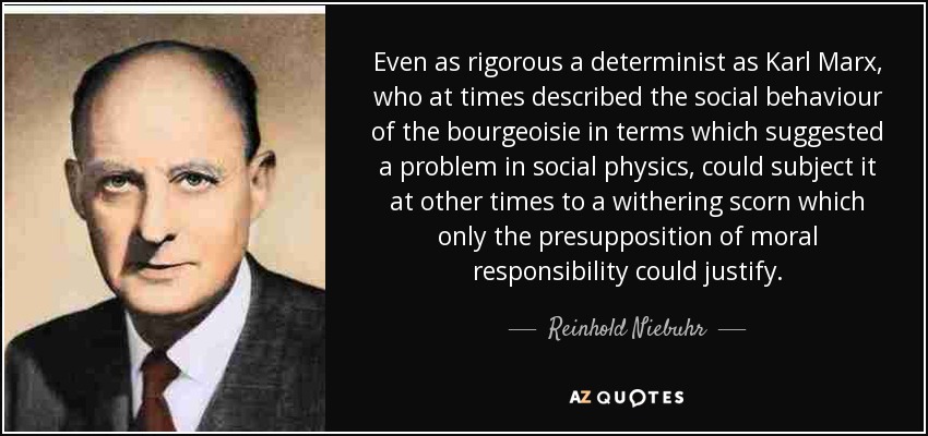 Even as rigorous a determinist as Karl Marx, who at times described the social behaviour of the bourgeoisie in terms which suggested a problem in social physics, could subject it at other times to a withering scorn which only the presupposition of moral responsibility could justify. - Reinhold Niebuhr