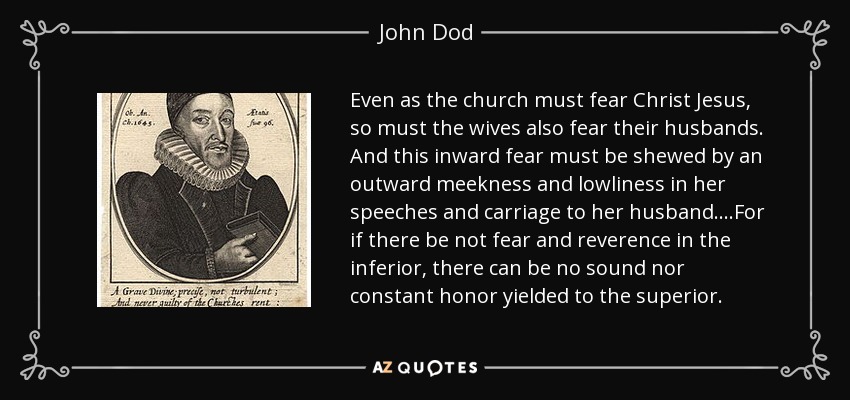 Even as the church must fear Christ Jesus, so must the wives also fear their husbands. And this inward fear must be shewed by an outward meekness and lowliness in her speeches and carriage to her husband....For if there be not fear and reverence in the inferior, there can be no sound nor constant honor yielded to the superior. - John Dod