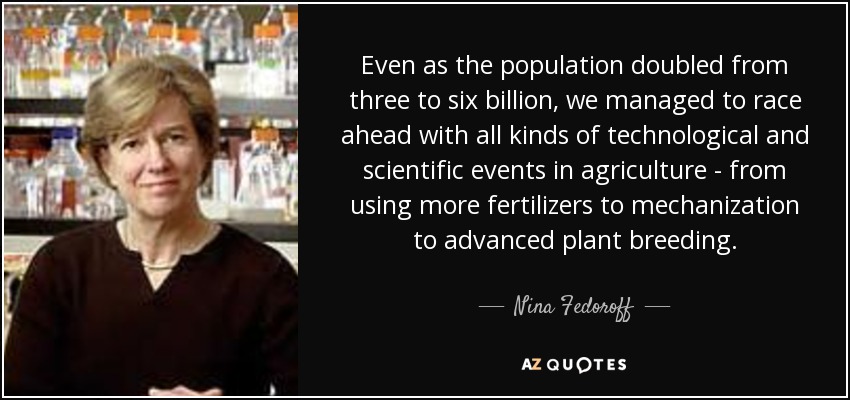 Even as the population doubled from three to six billion, we managed to race ahead with all kinds of technological and scientific events in agriculture - from using more fertilizers to mechanization to advanced plant breeding. - Nina Fedoroff