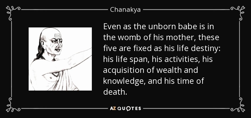 Even as the unborn babe is in the womb of his mother, these five are fixed as his life destiny: his life span, his activities, his acquisition of wealth and knowledge, and his time of death. - Chanakya