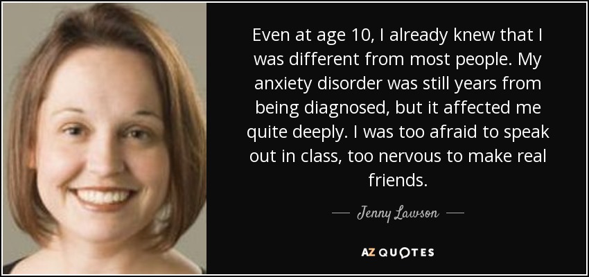 Even at age 10, I already knew that I was different from most people. My anxiety disorder was still years from being diagnosed, but it affected me quite deeply. I was too afraid to speak out in class, too nervous to make real friends. - Jenny Lawson