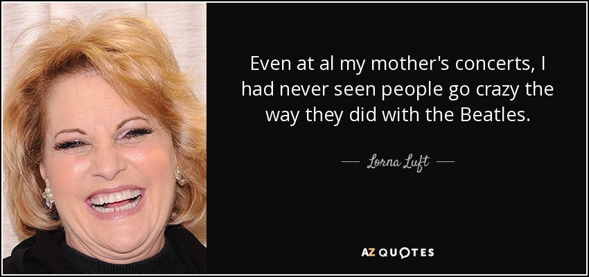 Even at al my mother's concerts, I had never seen people go crazy the way they did with the Beatles. - Lorna Luft