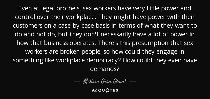 Even at legal brothels, sex workers have very little power and control over their workplace. They might have power with their customers on a case-by-case basis in terms of what they want to do and not do, but they don't necessarily have a lot of power in how that business operates. There's this presumption that sex workers are broken people, so how could they engage in something like workplace democracy? How could they even have demands? - Melissa Gira Grant