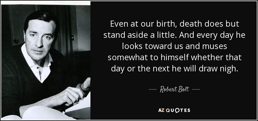 Even at our birth, death does but stand aside a little. And every day he looks toward us and muses somewhat to himself whether that day or the next he will draw nigh. - Robert Bolt