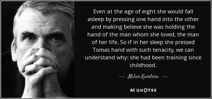 Even at the age of eight she would fall asleep by pressing one hand into the other and making believe she was holding the hand of the man whom she loved, the man of her life. So if in her sleep she pressed Tomas hand with such tenacity, we can understand why: she had been training since childhood. - Milan Kundera