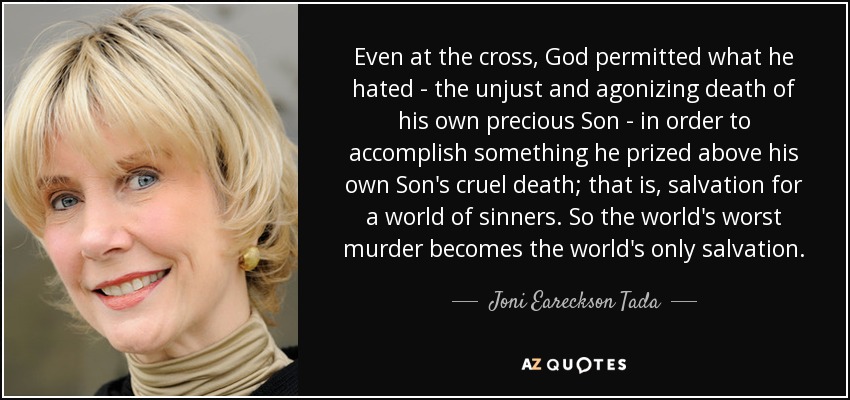 Even at the cross, God permitted what he hated - the unjust and agonizing death of his own precious Son - in order to accomplish something he prized above his own Son's cruel death; that is, salvation for a world of sinners. So the world's worst murder becomes the world's only salvation. - Joni Eareckson Tada