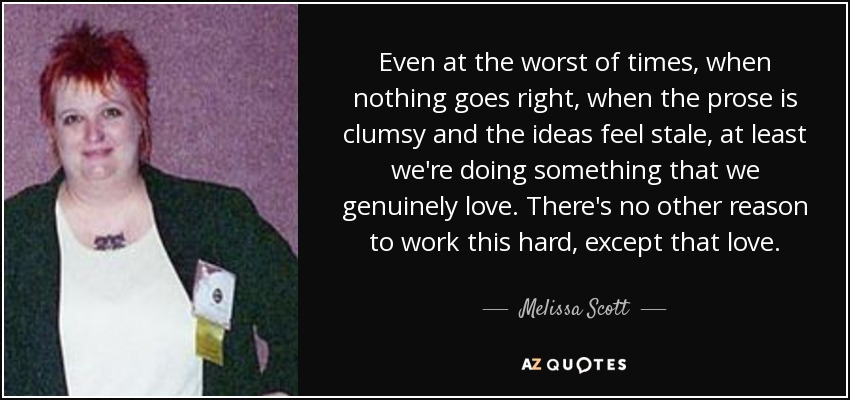 Even at the worst of times, when nothing goes right, when the prose is clumsy and the ideas feel stale, at least we're doing something that we genuinely love. There's no other reason to work this hard, except that love. - Melissa Scott