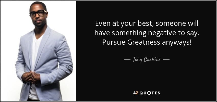 Even at your best, someone will have something negative to say. Pursue Greatness anyways! - Tony Gaskins