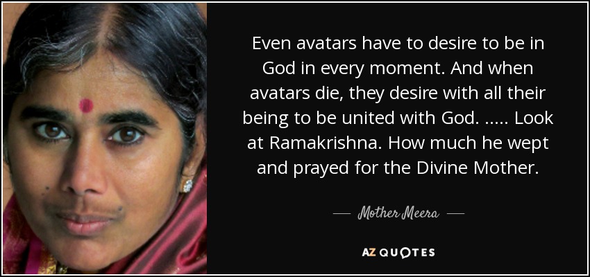 Even avatars have to desire to be in God in every moment. And when avatars die, they desire with all their being to be united with God. ….. Look at Ramakrishna. How much he wept and prayed for the Divine Mother. - Mother Meera