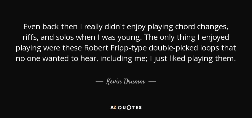 Even back then I really didn't enjoy playing chord changes, riffs, and solos when I was young. The only thing I enjoyed playing were these Robert Fripp-type double-picked loops that no one wanted to hear, including me; I just liked playing them. - Kevin Drumm