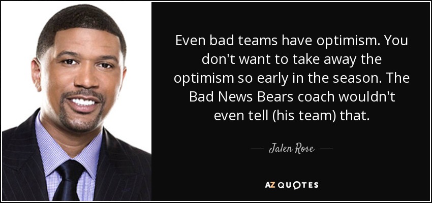 Even bad teams have optimism. You don't want to take away the optimism so early in the season. The Bad News Bears coach wouldn't even tell (his team) that. - Jalen Rose