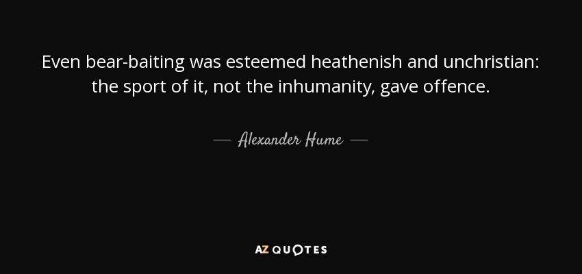 Even bear-baiting was esteemed heathenish and unchristian: the sport of it, not the inhumanity, gave offence. - Alexander Hume