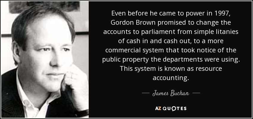 Even before he came to power in 1997, Gordon Brown promised to change the accounts to parliament from simple litanies of cash in and cash out, to a more commercial system that took notice of the public property the departments were using. This system is known as resource accounting. - James Buchan