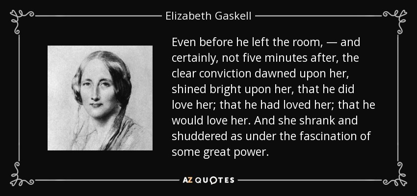 Even before he left the room, — and certainly, not five minutes after, the clear conviction dawned upon her, shined bright upon her, that he did love her; that he had loved her; that he would love her. And she shrank and shuddered as under the fascination of some great power. - Elizabeth Gaskell