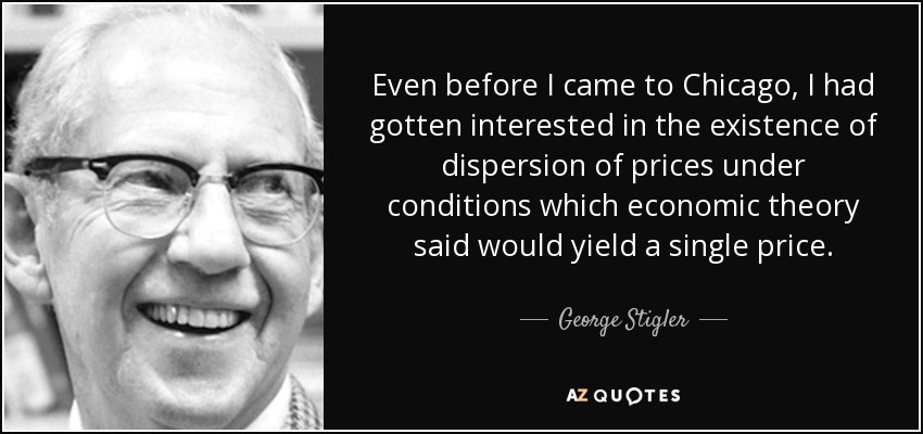 Even before I came to Chicago, I had gotten interested in the existence of dispersion of prices under conditions which economic theory said would yield a single price. - George Stigler