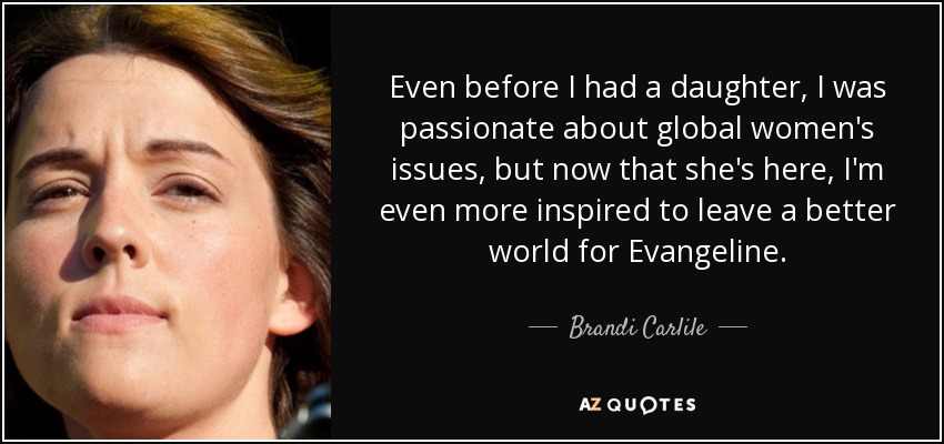 Even before I had a daughter, I was passionate about global women's issues, but now that she's here, I'm even more inspired to leave a better world for Evangeline. - Brandi Carlile