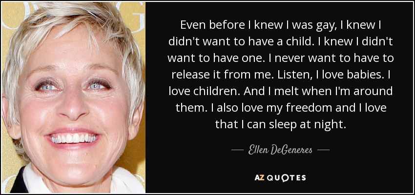 Even before I knew I was gay, I knew I didn't want to have a child. I knew I didn't want to have one. I never want to have to release it from me. Listen, I love babies. I love children. And I melt when I'm around them. I also love my freedom and I love that I can sleep at night. - Ellen DeGeneres