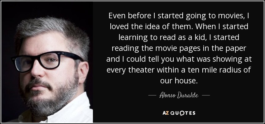 Even before I started going to movies, I loved the idea of them. When I started learning to read as a kid, I started reading the movie pages in the paper and I could tell you what was showing at every theater within a ten mile radius of our house. - Alonso Duralde