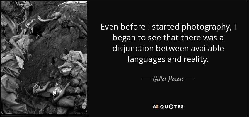Even before I started photography, I began to see that there was a disjunction between available languages and reality. - Gilles Peress