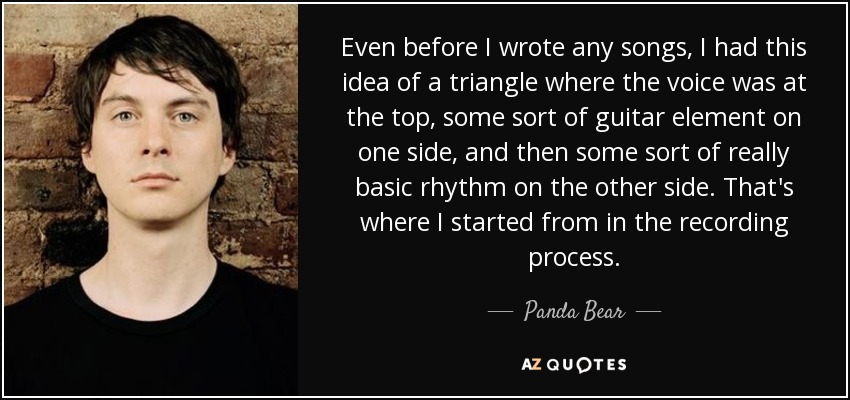 Even before I wrote any songs, I had this idea of a triangle where the voice was at the top, some sort of guitar element on one side, and then some sort of really basic rhythm on the other side. That's where I started from in the recording process. - Panda Bear