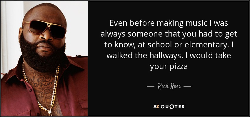 Even before making music I was always someone that you had to get to know, at school or elementary. I walked the hallways. I would take your pizza - Rick Ross