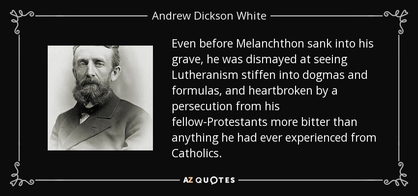 Even before Melanchthon sank into his grave, he was dismayed at seeing Lutheranism stiffen into dogmas and formulas, and heartbroken by a persecution from his fellow-Protestants more bitter than anything he had ever experienced from Catholics. - Andrew Dickson White