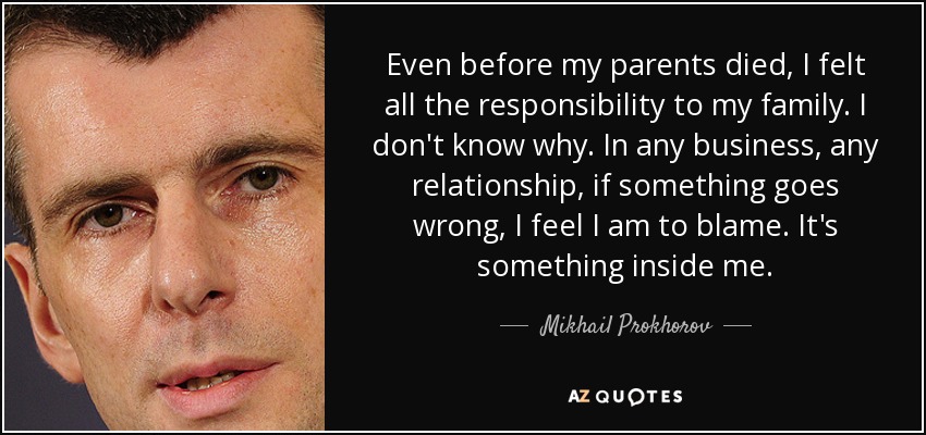 Even before my parents died, I felt all the responsibility to my family. I don't know why. In any business, any relationship, if something goes wrong, I feel I am to blame. It's something inside me. - Mikhail Prokhorov