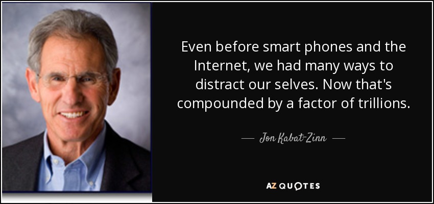 Even before smart phones and the Internet, we had many ways to distract our selves. Now that's compounded by a factor of trillions. - Jon Kabat-Zinn