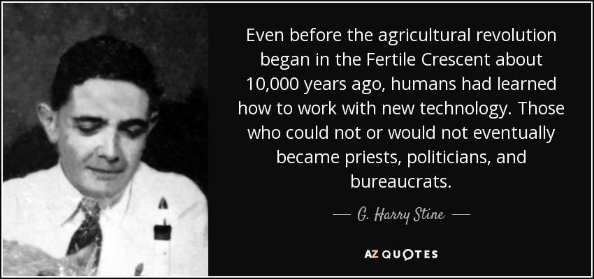 Even before the agricultural revolution began in the Fertile Crescent about 10,000 years ago, humans had learned how to work with new technology. Those who could not or would not eventually became priests, politicians, and bureaucrats. - G. Harry Stine