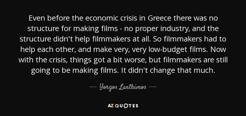 Even before the economic crisis in Greece there was no structure for making films - no proper industry, and the structure didn't help filmmakers at all. So filmmakers had to help each other, and make very, very low-budget films. Now with the crisis, things got a bit worse, but filmmakers are still going to be making films. It didn't change that much. - Yorgos Lanthimos