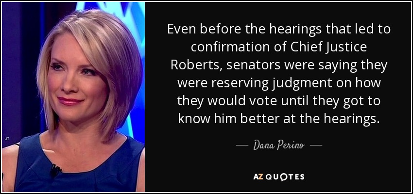 Even before the hearings that led to confirmation of Chief Justice Roberts, senators were saying they were reserving judgment on how they would vote until they got to know him better at the hearings. - Dana Perino
