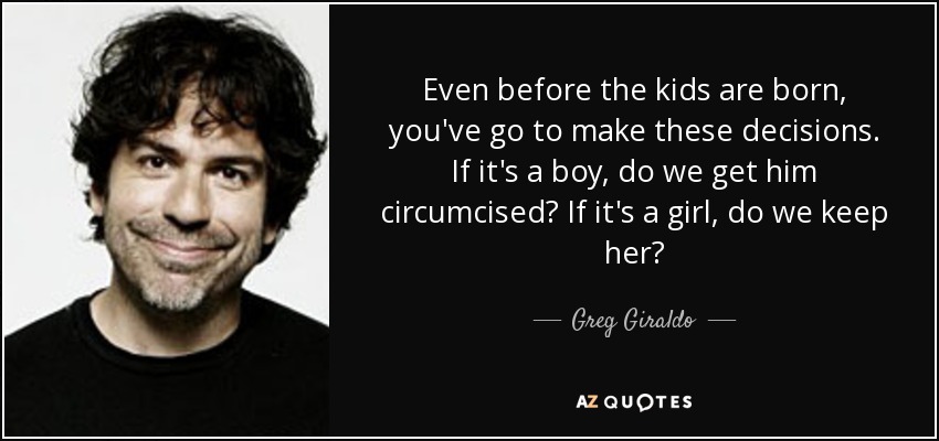 Even before the kids are born, you've go to make these decisions. If it's a boy, do we get him circumcised? If it's a girl, do we keep her? - Greg Giraldo