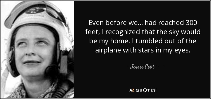 Even before we . . . had reached 300 feet, I recognized that the sky would be my home. I tumbled out of the airplane with stars in my eyes. - Jerrie Cobb