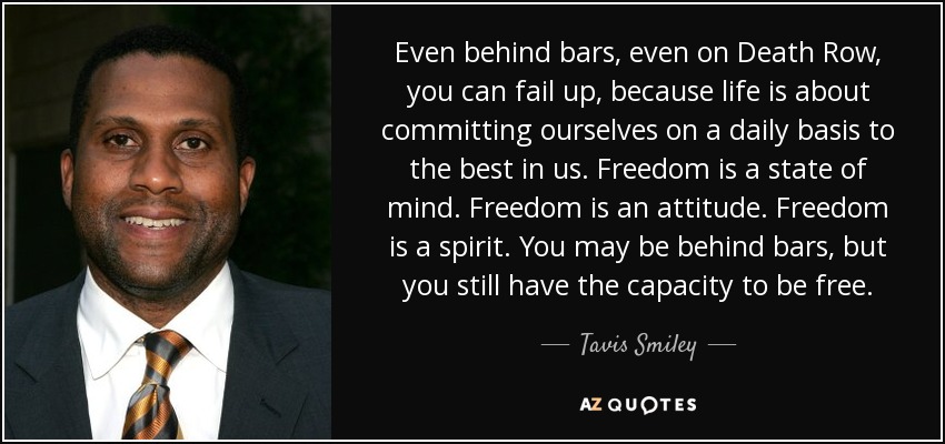 Even behind bars, even on Death Row, you can fail up, because life is about committing ourselves on a daily basis to the best in us. Freedom is a state of mind. Freedom is an attitude. Freedom is a spirit. You may be behind bars, but you still have the capacity to be free. - Tavis Smiley