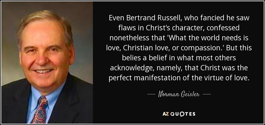 Even Bertrand Russell, who fancied he saw flaws in Christ's character, confessed nonetheless that 'What the world needs is love, Christian love, or compassion.' But this belies a belief in what most others acknowledge, namely, that Christ was the perfect manifestation of the virtue of love. - Norman Geisler
