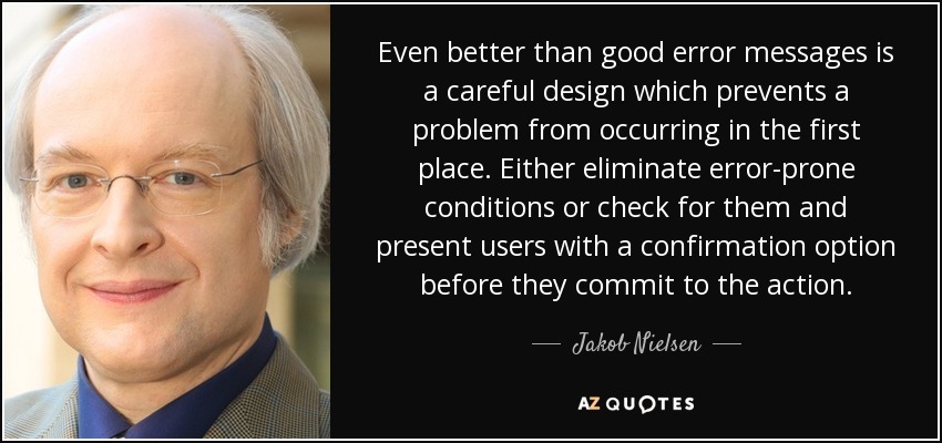 Even better than good error messages is a careful design which prevents a problem from occurring in the first place. Either eliminate error-prone conditions or check for them and present users with a confirmation option before they commit to the action. - Jakob Nielsen