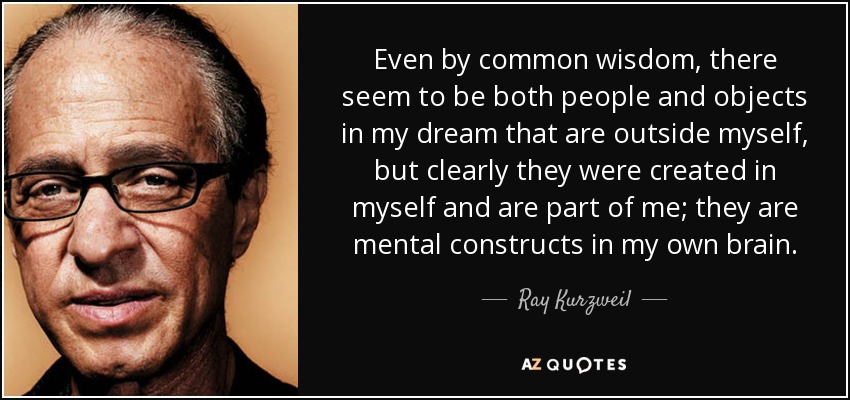 Even by common wisdom, there seem to be both people and objects in my dream that are outside myself, but clearly they were created in myself and are part of me; they are mental constructs in my own brain. - Ray Kurzweil