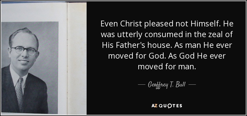 Even Christ pleased not Himself. He was utterly consumed in the zeal of His Father's house. As man He ever moved for God. As God He ever moved for man. - Geoffrey T. Bull