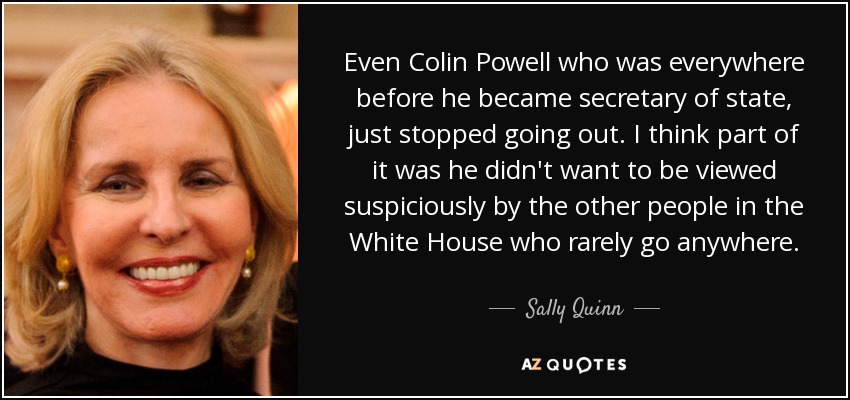 Even Colin Powell who was everywhere before he became secretary of state, just stopped going out. I think part of it was he didn't want to be viewed suspiciously by the other people in the White House who rarely go anywhere. - Sally Quinn