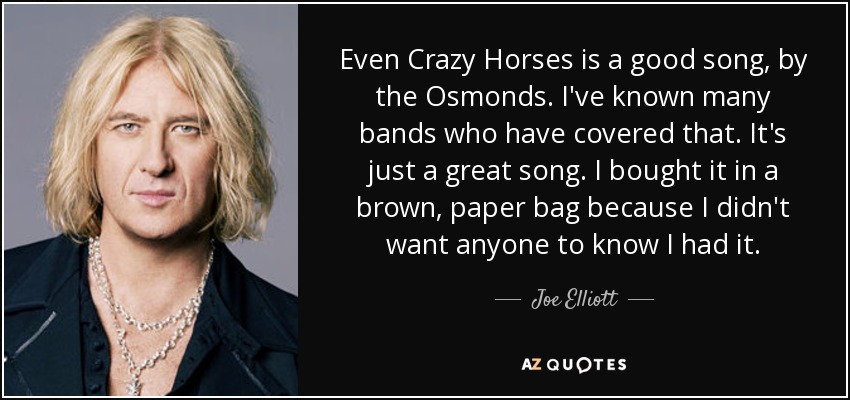 Even Crazy Horses is a good song, by the Osmonds. I've known many bands who have covered that. It's just a great song. I bought it in a brown, paper bag because I didn't want anyone to know I had it. - Joe Elliott
