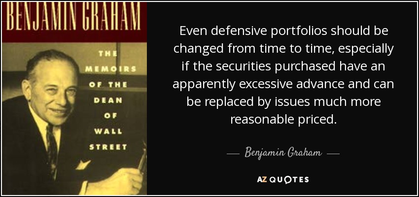 Even defensive portfolios should be changed from time to time, especially if the securities purchased have an apparently excessive advance and can be replaced by issues much more reasonable priced. - Benjamin Graham