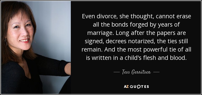 Even divorce, she thought, cannot erase all the bonds forged by years of marriage. Long after the papers are signed, decrees notarized, the ties still remain. And the most powerful tie of all is written in a child's flesh and blood. - Tess Gerritsen