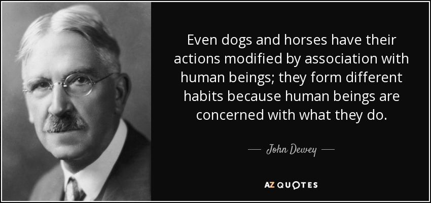 Even dogs and horses have their actions modified by association with human beings; they form different habits because human beings are concerned with what they do. - John Dewey
