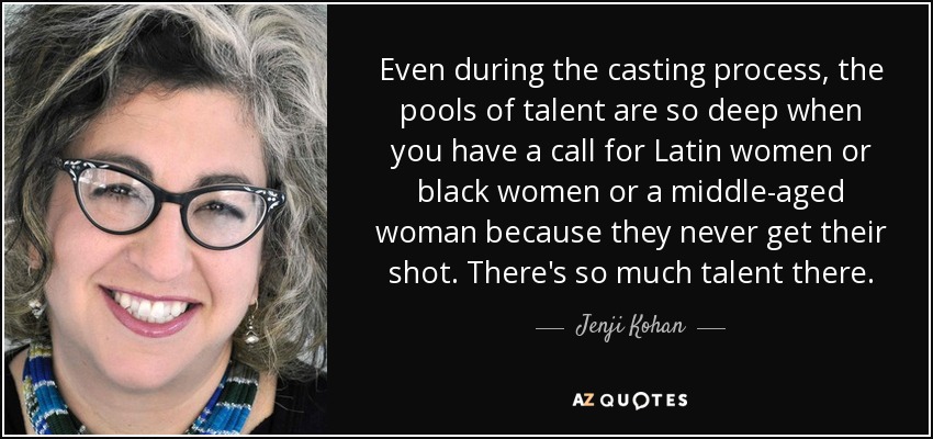 Even during the casting process, the pools of talent are so deep when you have a call for Latin women or black women or a middle-aged woman because they never get their shot. There's so much talent there. - Jenji Kohan
