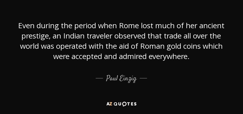Even during the period when Rome lost much of her ancient prestige, an Indian traveler observed that trade all over the world was operated with the aid of Roman gold coins which were accepted and admired everywhere. - Paul Einzig