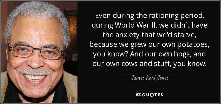 Even during the rationing period, during World War II, we didn't have the anxiety that we'd starve, because we grew our own potatoes, you know? And our own hogs, and our own cows and stuff, you know. - James Earl Jones